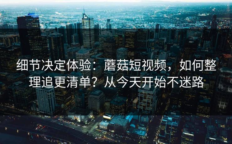 细节决定体验：蘑菇短视频，如何整理追更清单？从今天开始不迷路