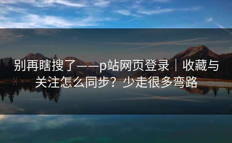 别再瞎搜了——p站网页登录｜收藏与关注怎么同步？少走很多弯路