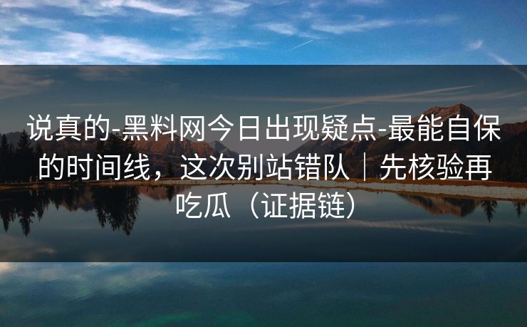 说真的-黑料网今日出现疑点-最能自保的时间线，这次别站错队｜先核验再吃瓜（证据链）