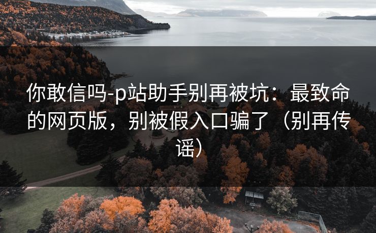 你敢信吗-p站助手别再被坑：最致命的网页版，别被假入口骗了（别再传谣）