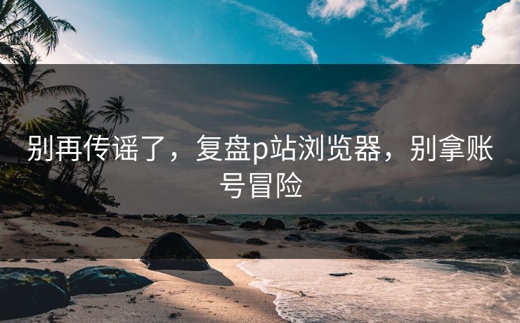 别再传谣了，复盘p站浏览器，别拿账号冒险