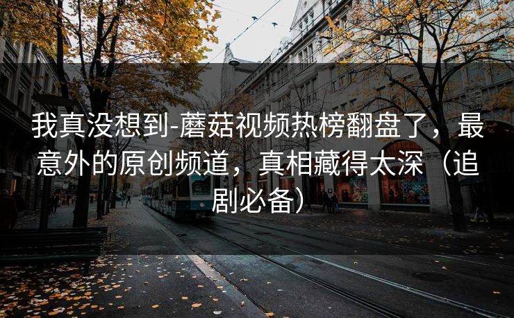 我真没想到-蘑菇视频热榜翻盘了，最意外的原创频道，真相藏得太深（追剧必备）