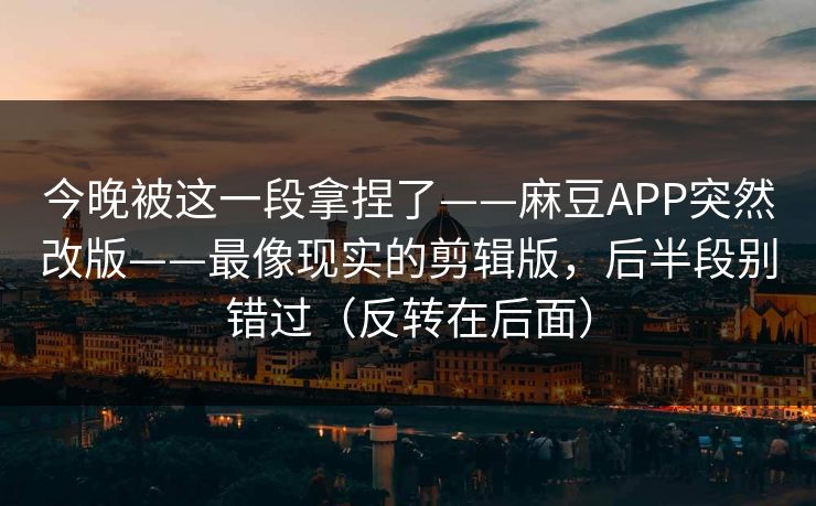 今晚被这一段拿捏了——麻豆APP突然改版——最像现实的剪辑版，后半段别错过（反转在后面）