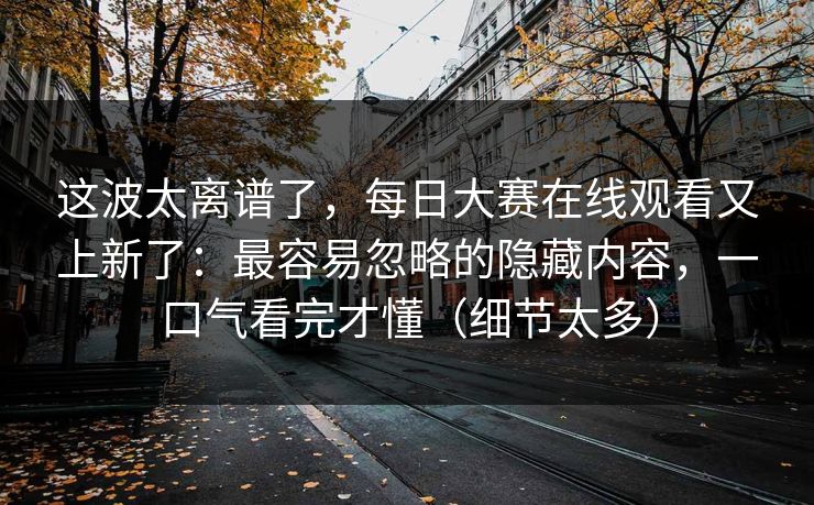 这波太离谱了，每日大赛在线观看又上新了：最容易忽略的隐藏内容，一口气看完才懂（细节太多）
