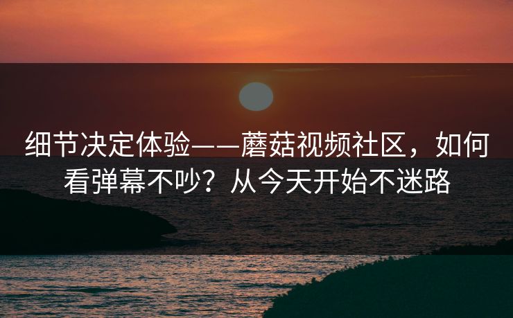 细节决定体验——蘑菇视频社区，如何看弹幕不吵？从今天开始不迷路