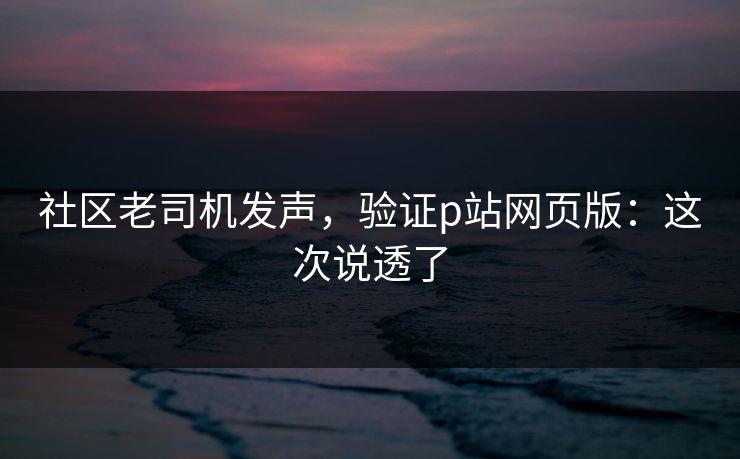 社区老司机发声，验证p站网页版：这次说透了