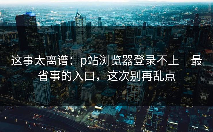 这事太离谱：p站浏览器登录不上｜最省事的入口，这次别再乱点