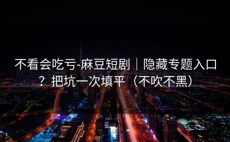 不看会吃亏-麻豆短剧｜隐藏专题入口？把坑一次填平（不吹不黑）