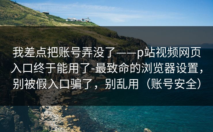 我差点把账号弄没了——p站视频网页入口终于能用了-最致命的浏览器设置，别被假入口骗了，别乱用（账号安全）