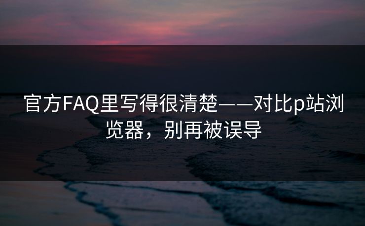 官方FAQ里写得很清楚——对比p站浏览器，别再被误导