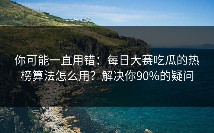 你可能一直用错：每日大赛吃瓜的热榜算法怎么用？解决你90%的疑问