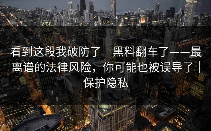 看到这段我破防了｜黑料翻车了——最离谱的法律风险，你可能也被误导了｜保护隐私