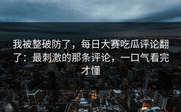我被整破防了，每日大赛吃瓜评论翻了：最刺激的那条评论，一口气看完才懂