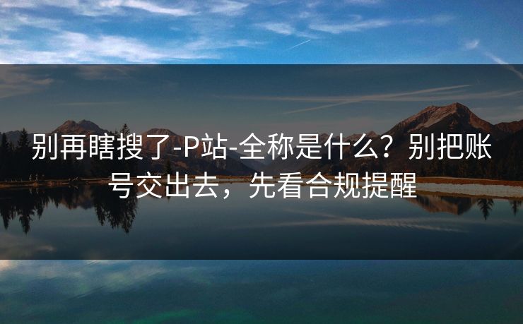 别再瞎搜了-P站-全称是什么？别把账号交出去，先看合规提醒