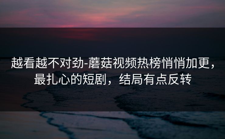 越看越不对劲-蘑菇视频热榜悄悄加更，最扎心的短剧，结局有点反转