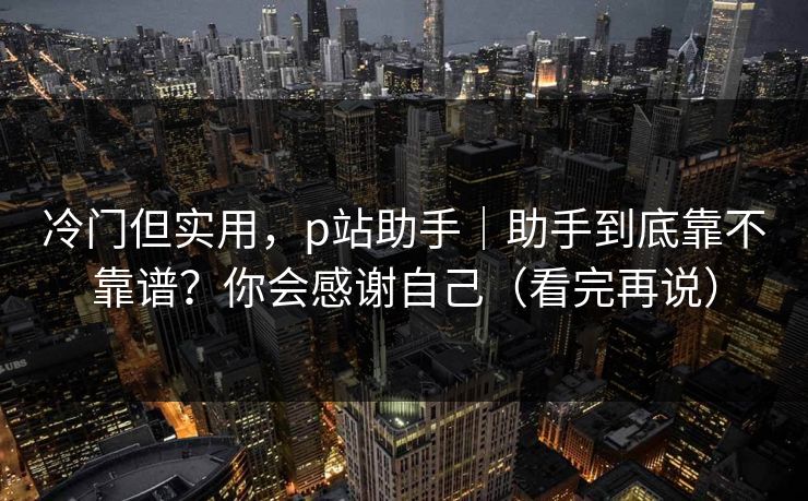 冷门但实用，p站助手｜助手到底靠不靠谱？你会感谢自己（看完再说）