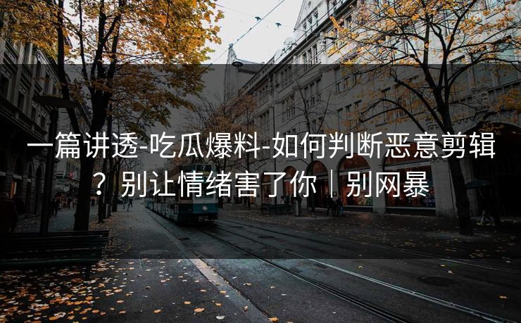 一篇讲透-吃瓜爆料-如何判断恶意剪辑？别让情绪害了你｜别网暴
