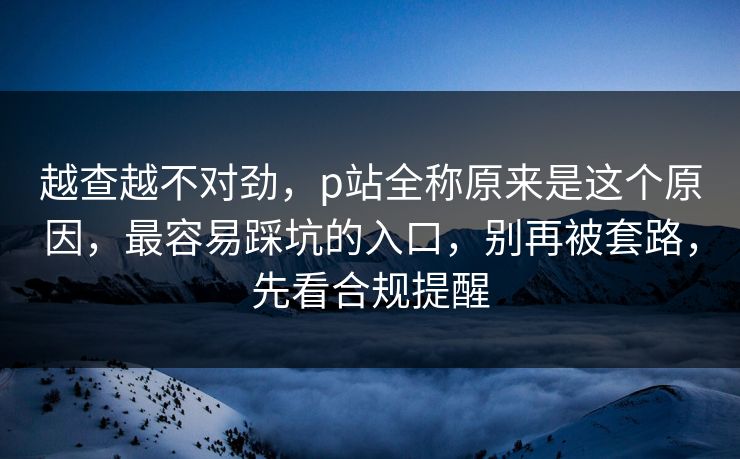 越查越不对劲，p站全称原来是这个原因，最容易踩坑的入口，别再被套路，先看合规提醒