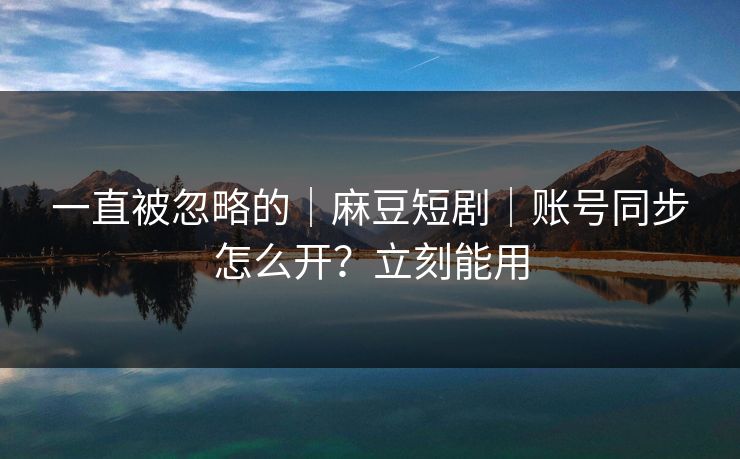 一直被忽略的｜麻豆短剧｜账号同步怎么开？立刻能用