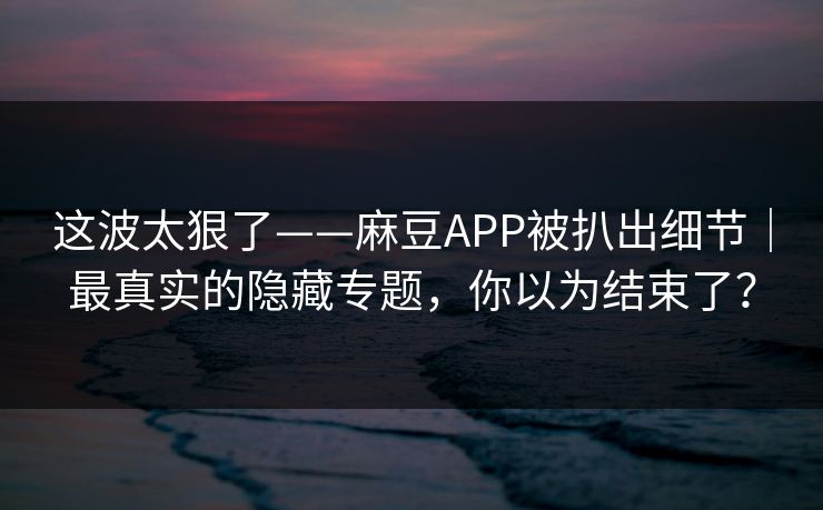 这波太狠了——麻豆APP被扒出细节｜最真实的隐藏专题，你以为结束了？