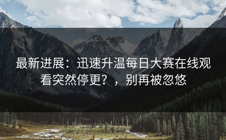 最新进展：迅速升温每日大赛在线观看突然停更？，别再被忽悠