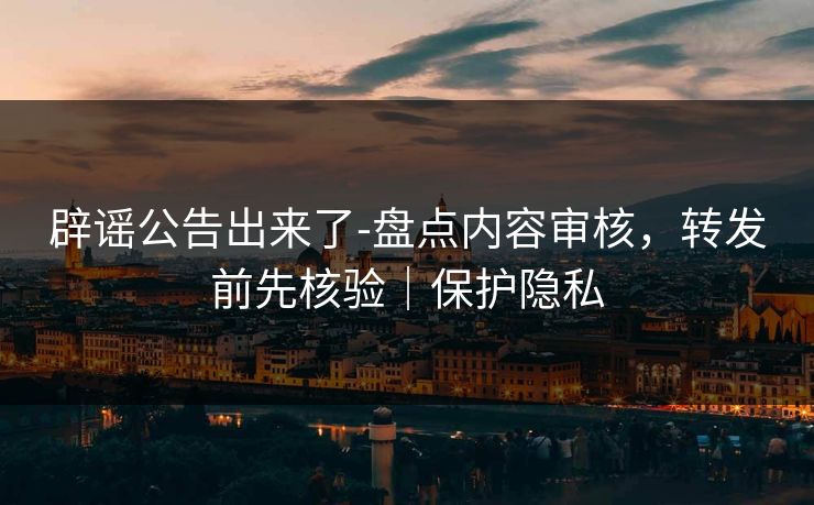 辟谣公告出来了-盘点内容审核，转发前先核验｜保护隐私