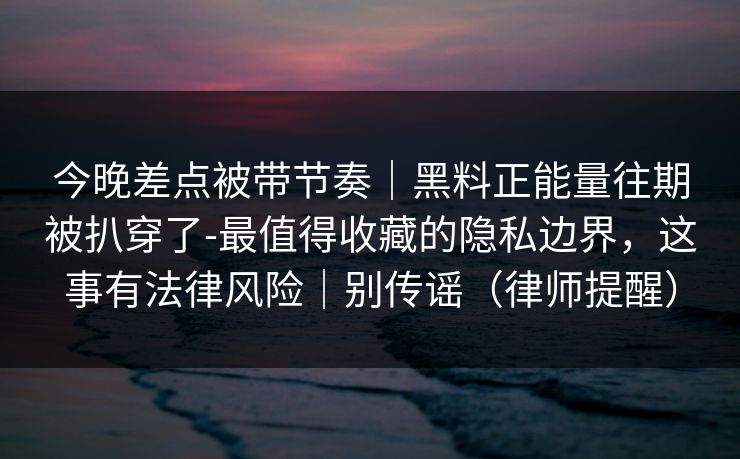 今晚差点被带节奏｜黑料正能量往期被扒穿了-最值得收藏的隐私边界，这事有法律风险｜别传谣（律师提醒）