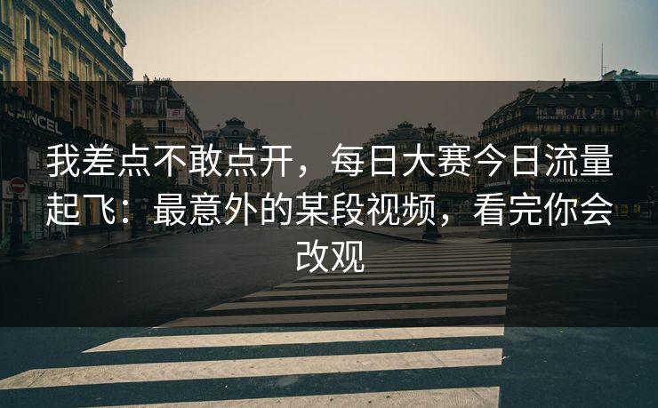 我差点不敢点开，每日大赛今日流量起飞：最意外的某段视频，看完你会改观