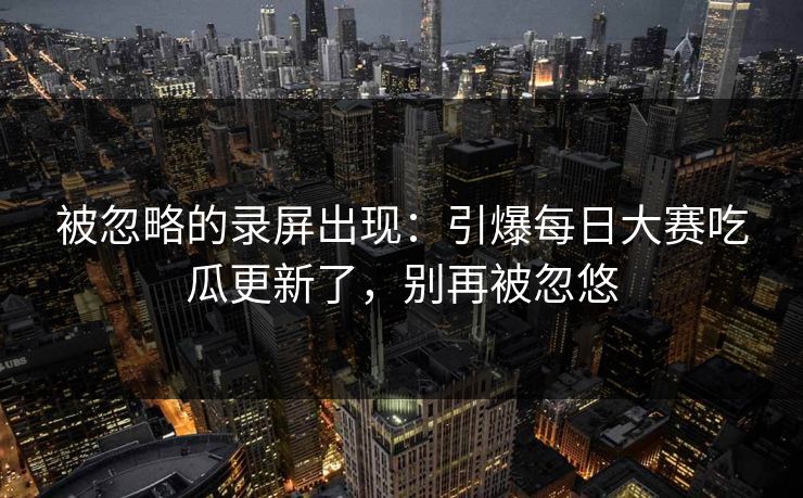 被忽略的录屏出现：引爆每日大赛吃瓜更新了，别再被忽悠