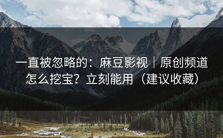 一直被忽略的：麻豆影视｜原创频道怎么挖宝？立刻能用（建议收藏）