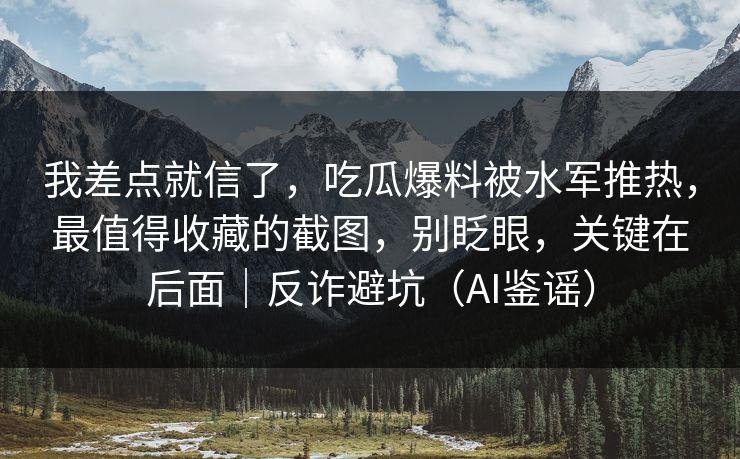 我差点就信了，吃瓜爆料被水军推热，最值得收藏的截图，别眨眼，关键在后面｜反诈避坑（AI鉴谣）