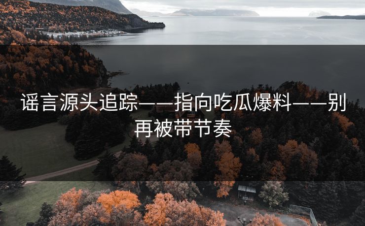 谣言源头追踪——指向吃瓜爆料——别再被带节奏