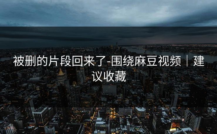 被删的片段回来了-围绕麻豆视频｜建议收藏