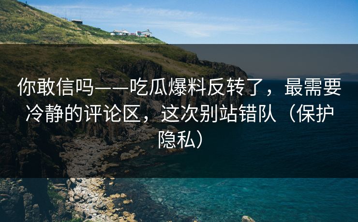 你敢信吗——吃瓜爆料反转了，最需要冷静的评论区，这次别站错队（保护隐私）