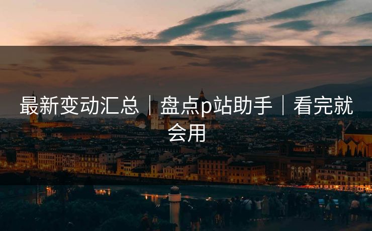 最新变动汇总｜盘点p站助手｜看完就会用