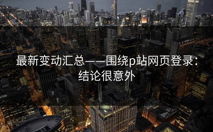 最新变动汇总——围绕p站网页登录：结论很意外