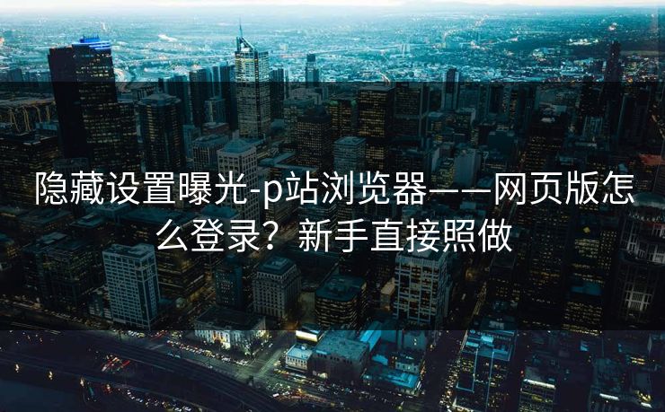 隐藏设置曝光-p站浏览器——网页版怎么登录？新手直接照做