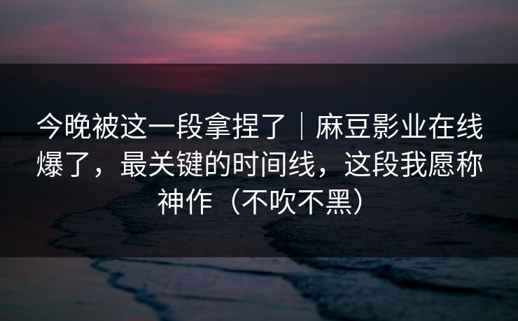 今晚被这一段拿捏了｜麻豆影业在线爆了，最关键的时间线，这段我愿称神作（不吹不黑）