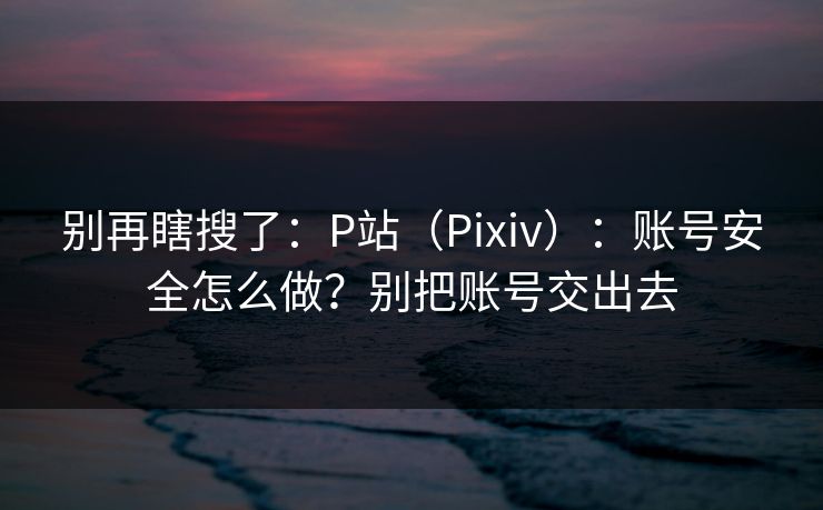 别再瞎搜了：P站（Pixiv）：账号安全怎么做？别把账号交出去
