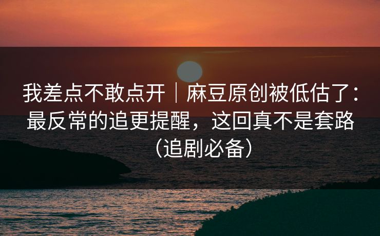 我差点不敢点开｜麻豆原创被低估了：最反常的追更提醒，这回真不是套路（追剧必备）