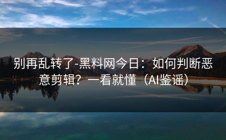 别再乱转了-黑料网今日：如何判断恶意剪辑？一看就懂（AI鉴谣）