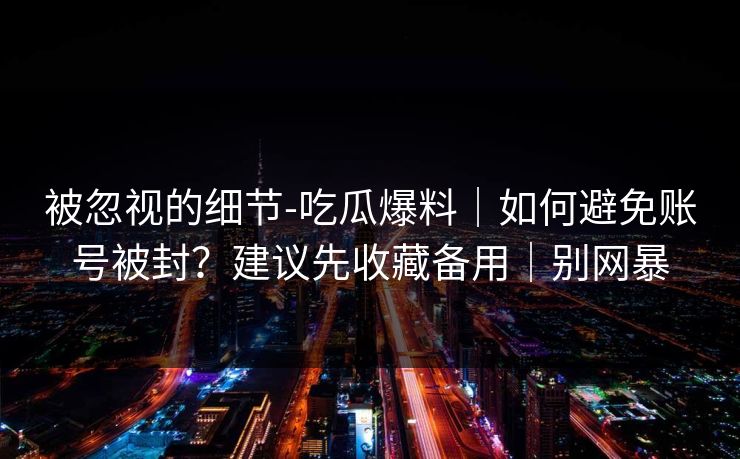 被忽视的细节-吃瓜爆料｜如何避免账号被封？建议先收藏备用｜别网暴