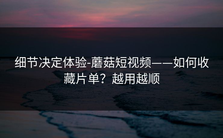 细节决定体验-蘑菇短视频——如何收藏片单？越用越顺
