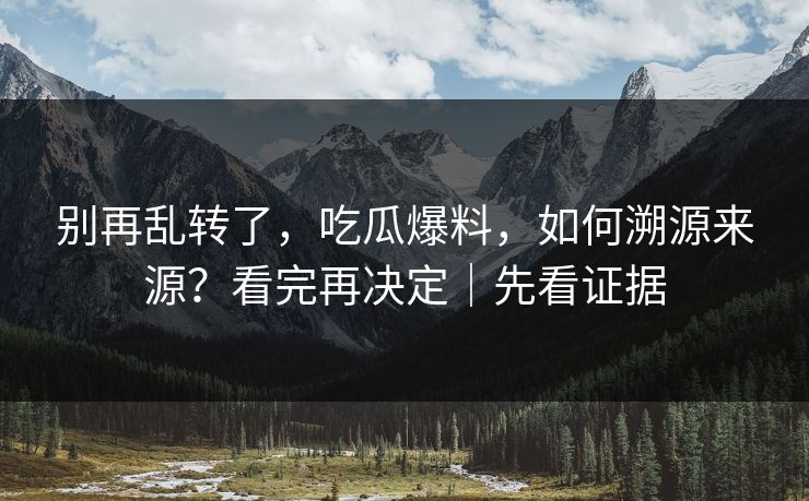 别再乱转了，吃瓜爆料，如何溯源来源？看完再决定｜先看证据