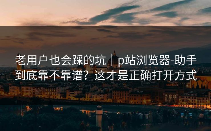 老用户也会踩的坑｜p站浏览器-助手到底靠不靠谱？这才是正确打开方式