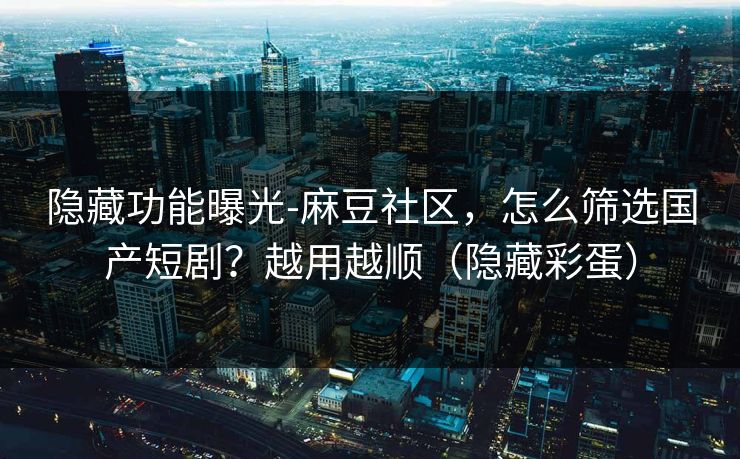 隐藏功能曝光-麻豆社区，怎么筛选国产短剧？越用越顺（隐藏彩蛋）