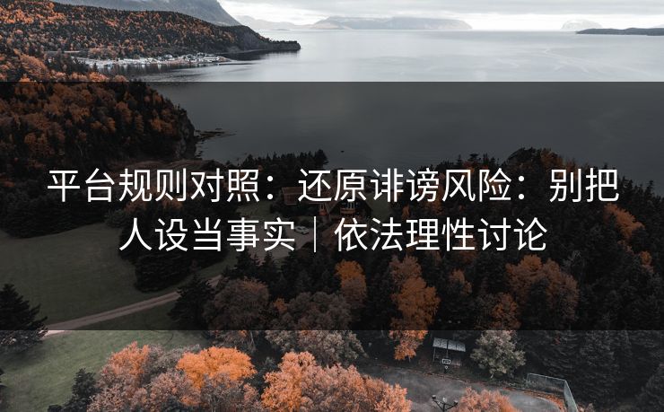 平台规则对照：还原诽谤风险：别把人设当事实｜依法理性讨论