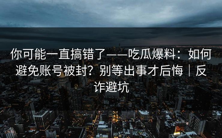 你可能一直搞错了——吃瓜爆料：如何避免账号被封？别等出事才后悔｜反诈避坑