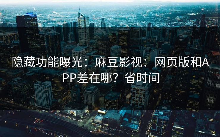 隐藏功能曝光：麻豆影视：网页版和APP差在哪？省时间