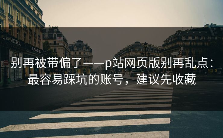 别再被带偏了——p站网页版别再乱点：最容易踩坑的账号，建议先收藏